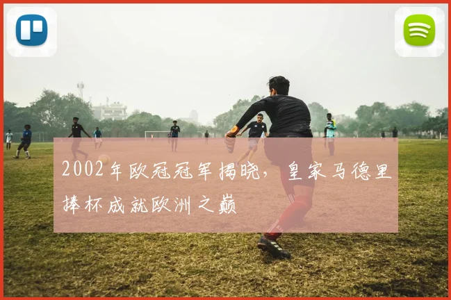 2002年欧冠冠军揭晓，皇家马德里捧杯成就欧洲之巅