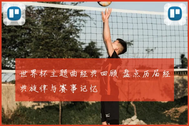 世界杯主题曲经典回顾 盘点历届经典旋律与赛事记忆