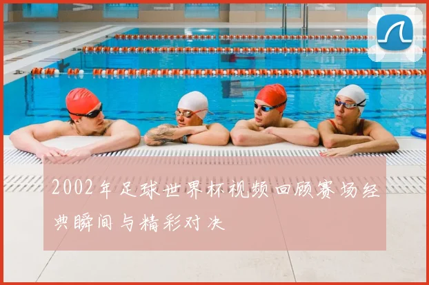 2002年足球世界杯视频回顾赛场经典瞬间与精彩对决