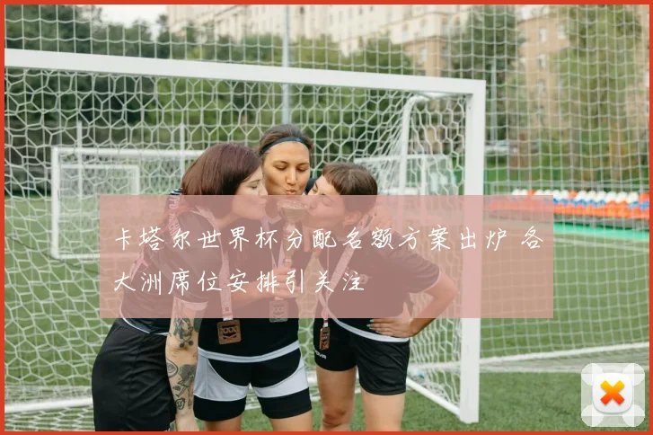 卡塔尔世界杯分配名额方案出炉 各大洲席位安排引关注