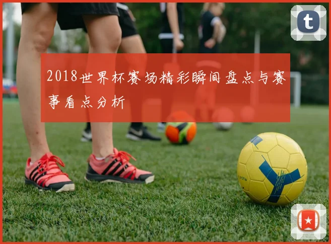 2018世界杯赛场精彩瞬间盘点与赛事看点分析