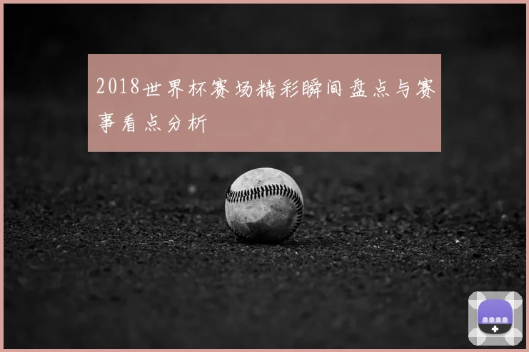 2018世界杯赛场精彩瞬间盘点与赛事看点分析